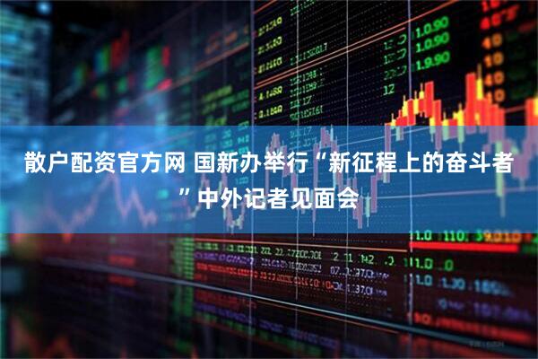 散户配资官方网 国新办举行“新征程上的奋斗者”中外记者见面会