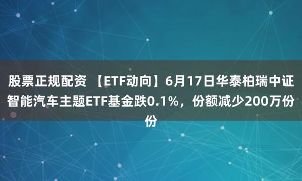 股票正规配资 【ETF动向】6月17日华泰柏瑞中证智能汽车主题ETF基金跌0.1%，份额减少200万份