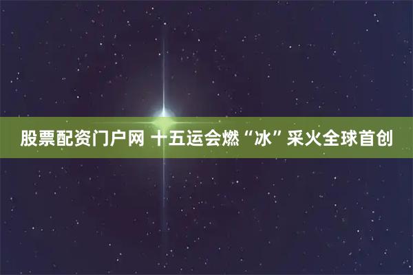 股票配资门户网 十五运会燃“冰”采火全球首创