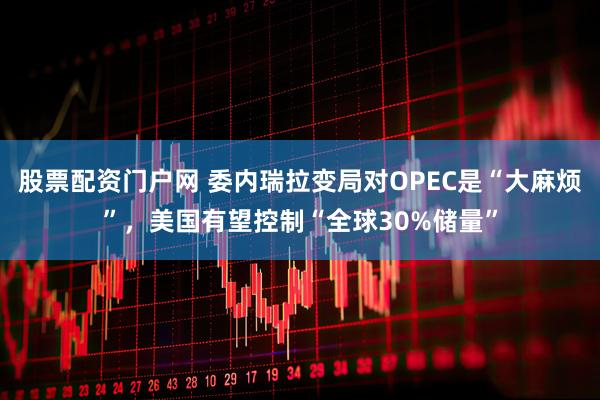 股票配资门户网 委内瑞拉变局对OPEC是“大麻烦”，美国有望控制“全球30%储量”