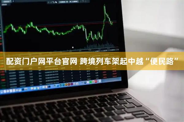 配资门户网平台官网 跨境列车架起中越“便民路”