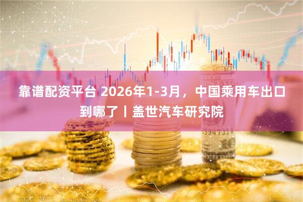 靠谱配资平台 2026年1-3月，中国乘用车出口到哪了丨盖世汽车研究院