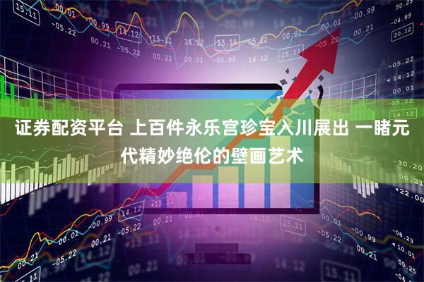 证券配资平台 上百件永乐宫珍宝入川展出 一睹元代精妙绝伦的壁画艺术