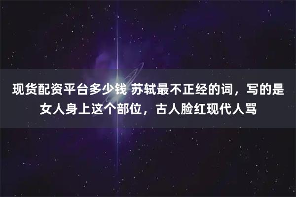 现货配资平台多少钱 苏轼最不正经的词，写的是女人身上这个部位，古人脸红现代人骂