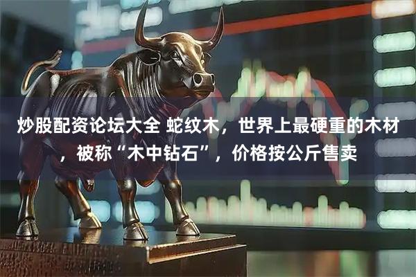 炒股配资论坛大全 蛇纹木，世界上最硬重的木材，被称“木中钻石”，价格按公斤售卖