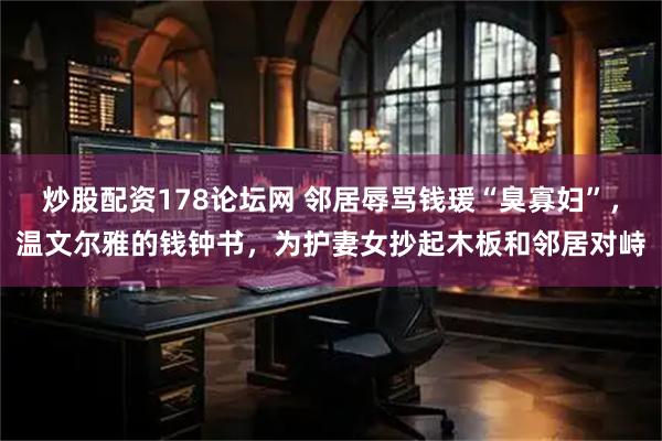 炒股配资178论坛网 邻居辱骂钱瑗“臭寡妇”，温文尔雅的钱钟书，为护妻女抄起木板和邻居对峙